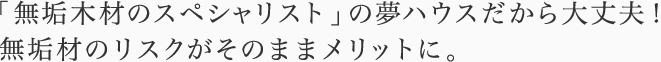 「無垢木材のスペシャリスト」の夢ハウスだから大丈夫！無垢材のリスクがそのままメリットに。